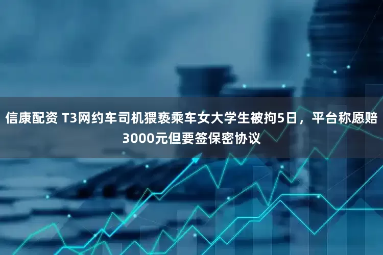 信康配资 T3网约车司机猥亵乘车女大学生被拘5日，平台称愿赔3000元但要签保密协议