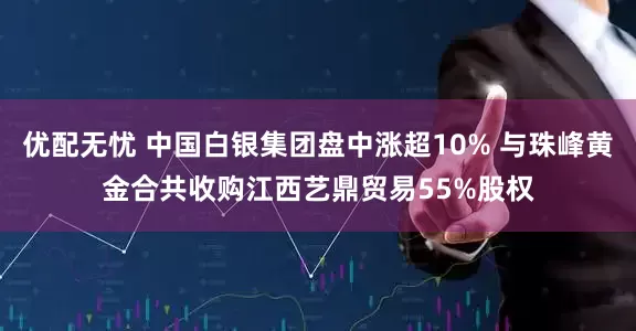 优配无忧 中国白银集团盘中涨超10% 与珠峰黄金合共收购江西艺鼎贸易55%股权