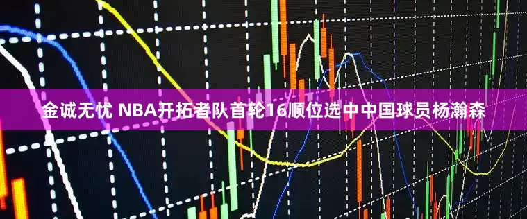 金诚无忧 NBA开拓者队首轮16顺位选中中国球员杨瀚森