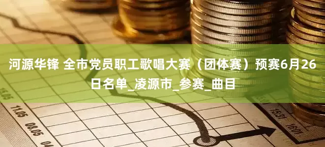 河源华锋 全市党员职工歌唱大赛（团体赛）预赛6月26日名单_凌源市_参赛_曲目