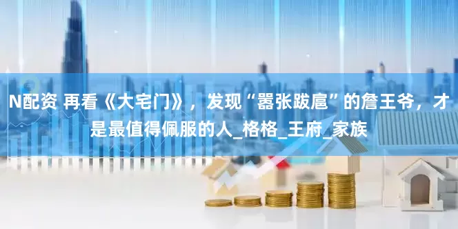 N配资 再看《大宅门》，发现“嚣张跋扈”的詹王爷，才是最值得佩服的人_格格_王府_家族