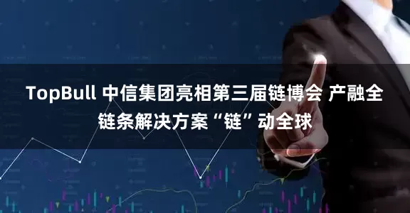 TopBull 中信集团亮相第三届链博会 产融全链条解决方案“链”动全球