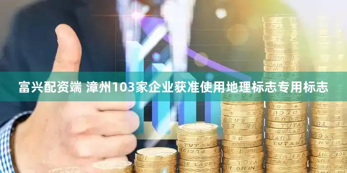 富兴配资端 漳州103家企业获准使用地理标志专用标志