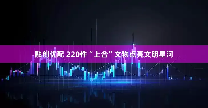 融创优配 220件“上合”文物点亮文明星河