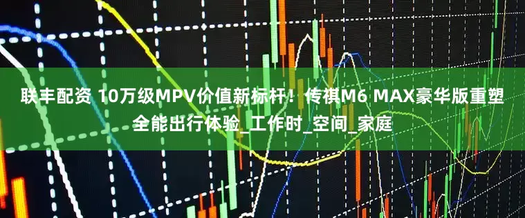 联丰配资 10万级MPV价值新标杆！传祺M6 MAX豪华版重塑全能出行体验_工作时_空间_家庭