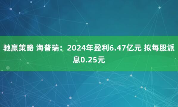 驰赢策略 海普瑞：2024年盈利6.47亿元 拟每股派息0.25元