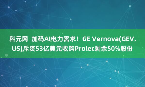 科元网  加码AI电力需求！GE Vernova(GEV.US)斥资53亿美元收购Prolec剩余50%股份