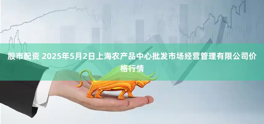 股市配资 2025年5月2日上海农产品中心批发市场经营管理有限公司价格行情