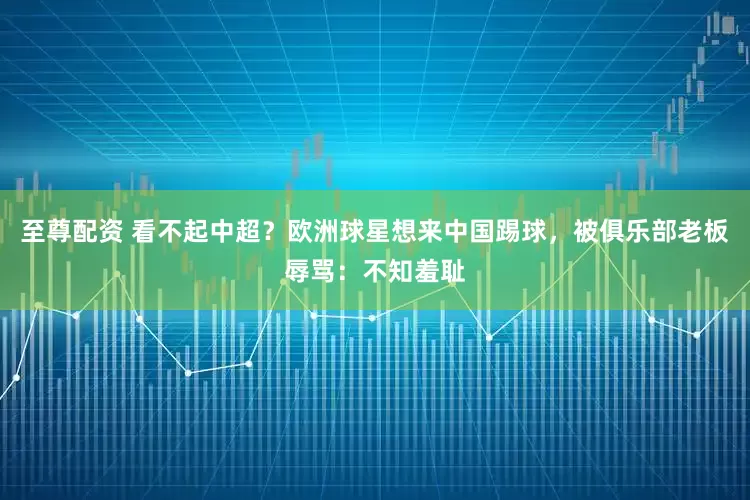 至尊配资 看不起中超？欧洲球星想来中国踢球，被俱乐部老板辱骂：不知羞耻
