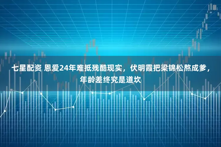 七星配资 恩爱24年难抵残酷现实，伏明霞把梁锦松熬成爹，年龄差终究是道坎