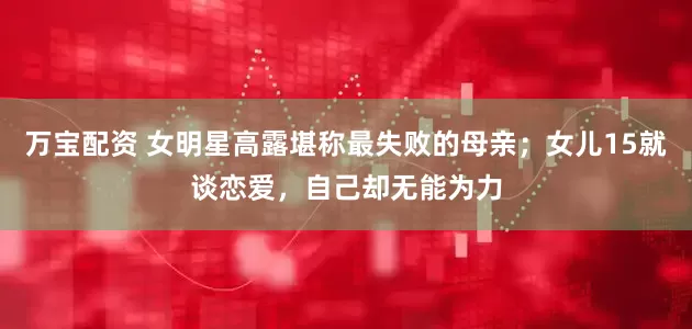 万宝配资 女明星高露堪称最失败的母亲；女儿15就谈恋爱，自己却无能为力