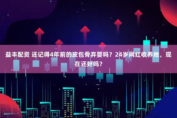 益丰配资 还记得4年前的皮包骨弃婴吗？24岁网红收养她，现在还好吗？