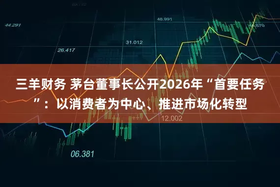 三羊财务 茅台董事长公开2026年“首要任务”：以消费者为中心、推进市场化转型