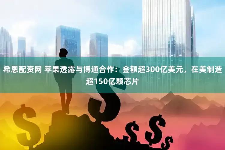 希恩配资网 苹果透露与博通合作：金额超300亿美元，在美制造超150亿颗芯片